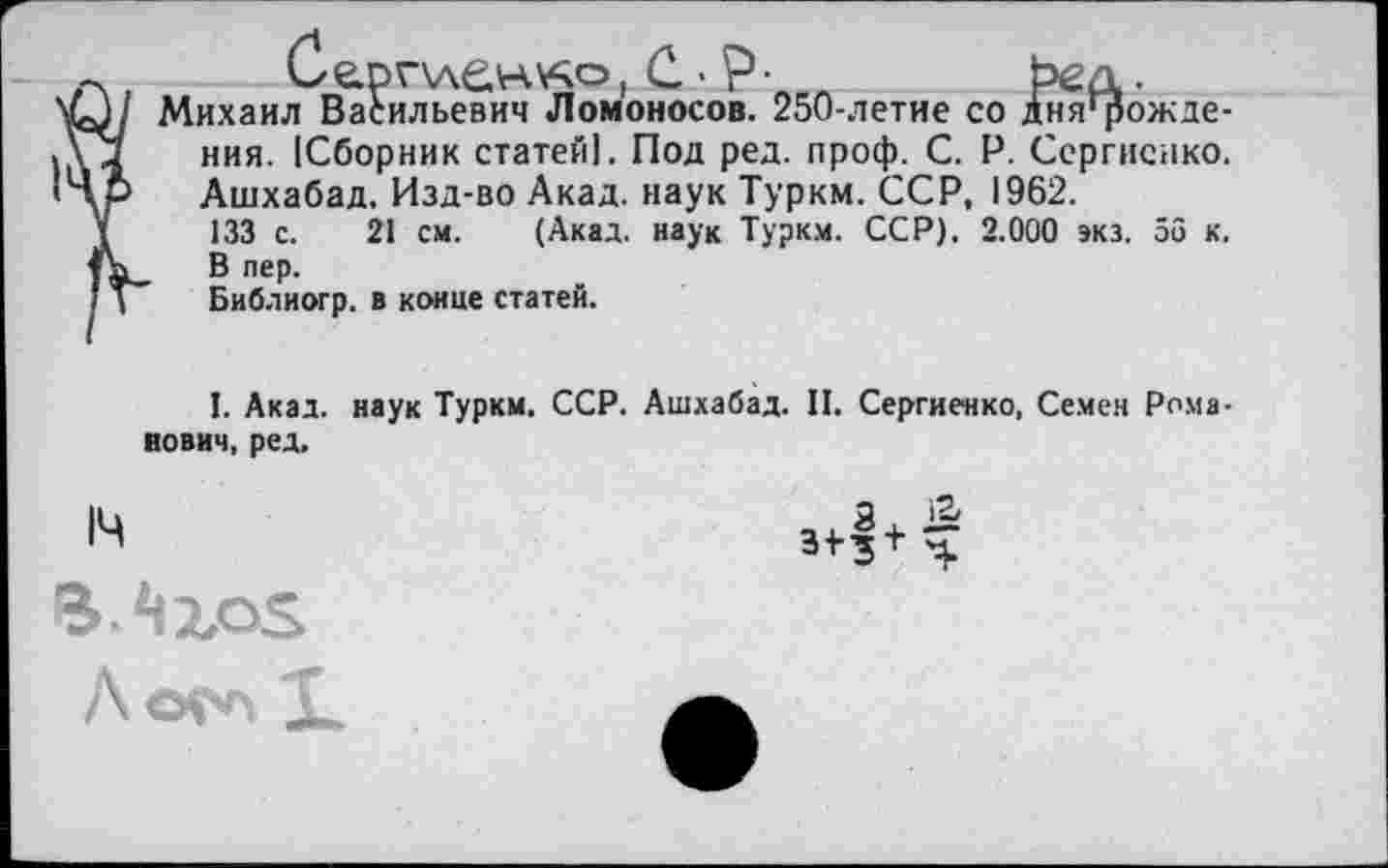 ﻿14
Сгрплен'Ао, С • Р • л	Ъед.
Михаил Васильевич Ломоносов. 250-летие со дня'рожде-ния. [Сборник статей]. Под ред. проф. С. Р. Сергиенко. Ашхабад. Изд-во Акад, наук Туркм. ССР, 1962.
133 с. 21 см. (Акад, наук Туркм. ССР). 2.000 экз. 56 к. В пер.
Библиогр. в конце статей.
I. Акад, наук Туркм. ССР. Ашхабад. II. Сергиенко, Семен Рома-вович, ред.
а & зфч
